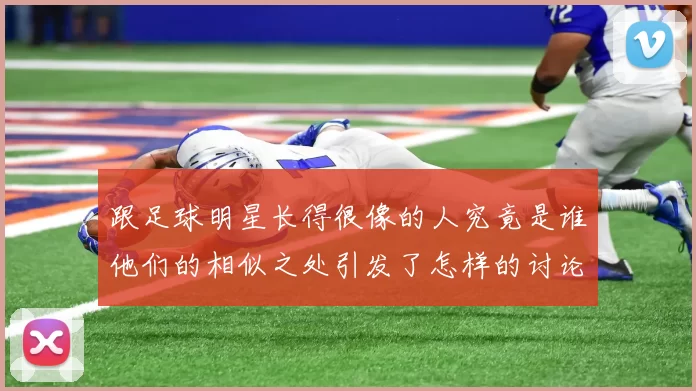 跟足球明星长得很像的人究竟是谁他们的相似之处引发了怎样的讨论