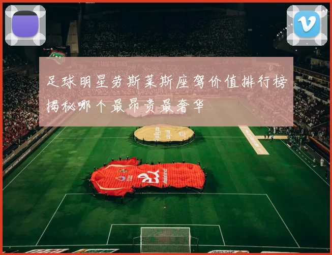 足球明星劳斯莱斯座驾价值排行榜揭秘哪个最昂贵最奢华