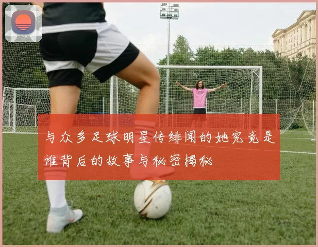 与众多足球明星传绯闻的她究竟是谁背后的故事与秘密揭秘