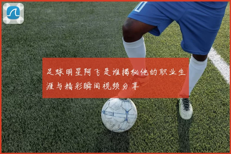 足球明星阿飞是谁揭秘他的职业生涯与精彩瞬间视频分享