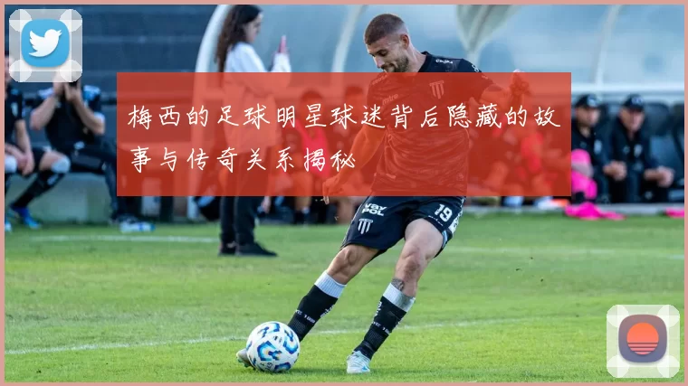 梅西的足球明星球迷背后隐藏的故事与传奇关系揭秘