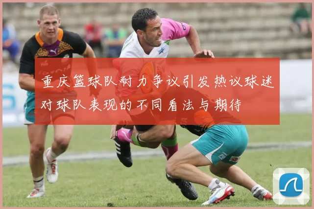 重庆篮球队耐力争议引发热议球迷对球队表现的不同看法与期待