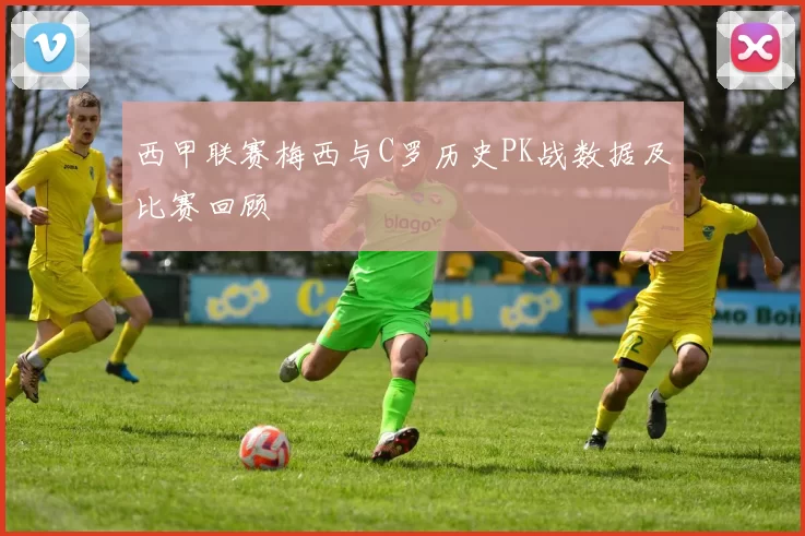 西甲联赛梅西与C罗历史PK战数据及比赛回顾
