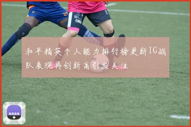和平精英个人能力排行榜更新IG战队表现再创新高引发关注