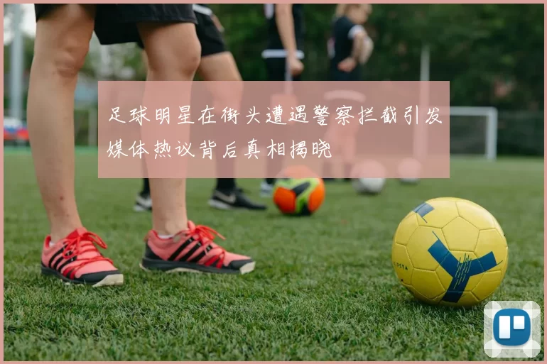 足球明星在街头遭遇警察拦截引发媒体热议背后真相揭晓
