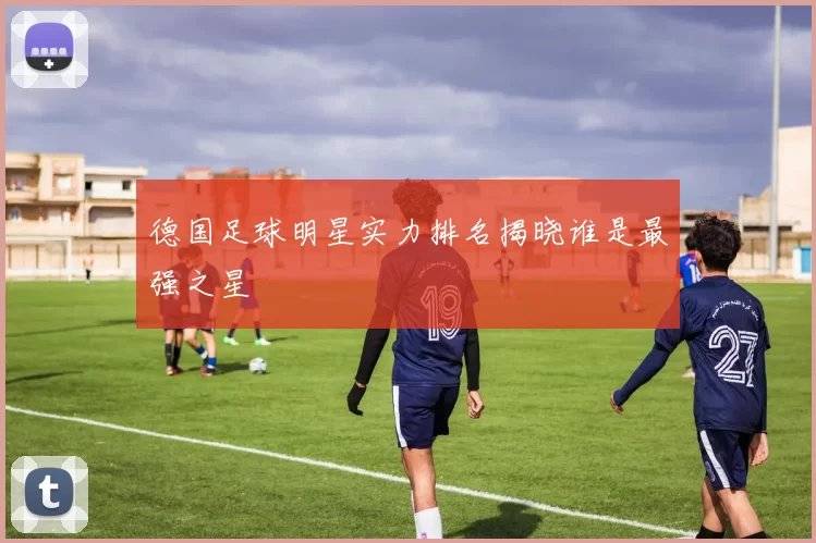 德国足球明星实力排名揭晓谁是最强之星