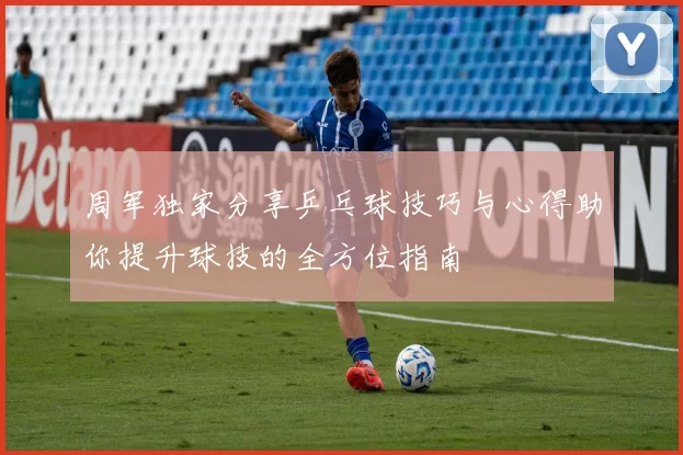 周军独家分享乒乓球技巧与心得助你提升球技的全方位指南