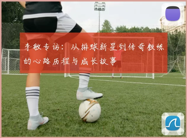 李敏专访：从排球新星到传奇教练的心路历程与成长故事