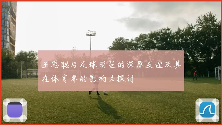 王思聪与足球明星的深厚友谊及其在体育界的影响力探讨