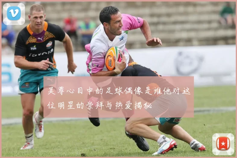 吴尊心目中的足球偶像是谁他对这位明星的崇拜与热爱揭秘