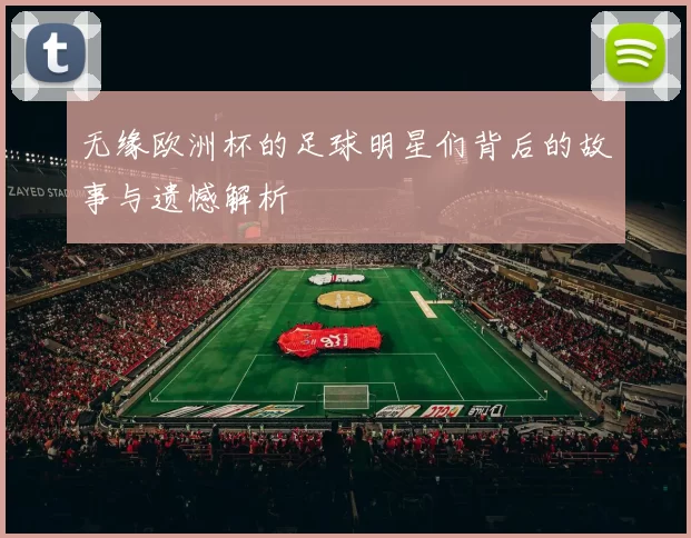无缘欧洲杯的足球明星们背后的故事与遗憾解析