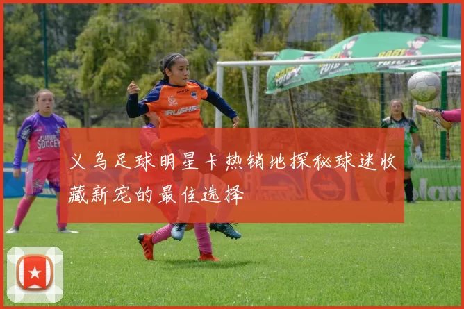 义乌足球明星卡热销地探秘球迷收藏新宠的最佳选择