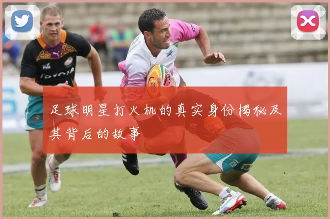 足球明星打火机的真实身份揭秘及其背后的故事