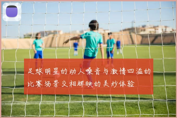 足球明星的动人嗓音与激情四溢的比赛场景交相辉映的美妙体验