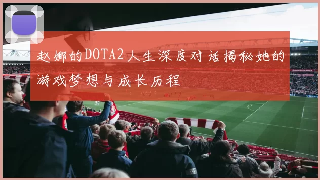 赵娜的DOTA2人生深度对话揭秘她的游戏梦想与成长历程
