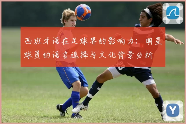 西班牙语在足球界的影响力：明星球员的语言选择与文化背景分析