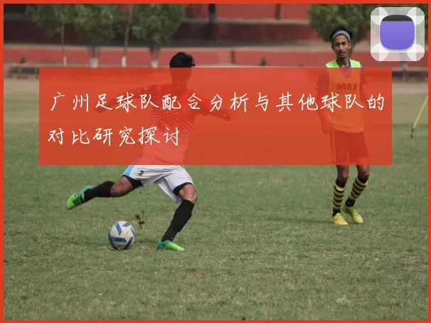 广州足球队配合分析与其他球队的对比研究探讨