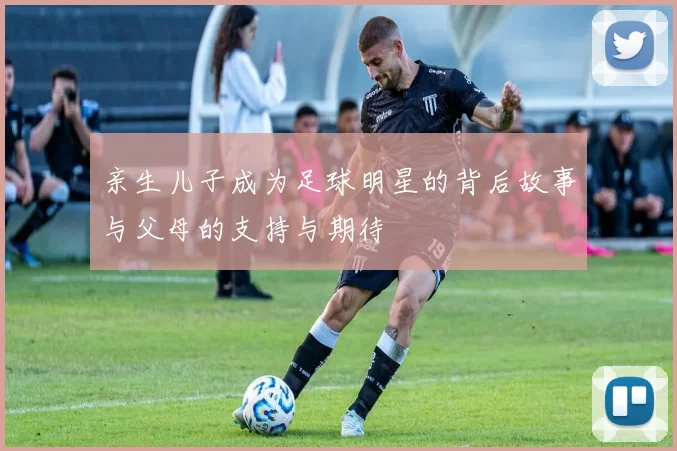 亲生儿子成为足球明星的背后故事与父母的支持与期待