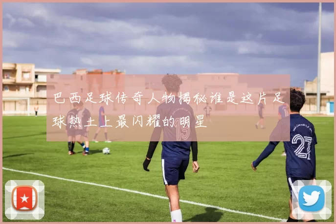 巴西足球传奇人物揭秘谁是这片足球热土上最闪耀的明星
