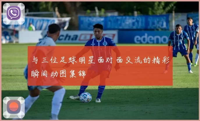 与三位足球明星面对面交流的精彩瞬间动图集锦