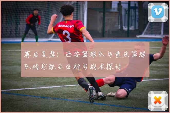 赛后复盘：西安篮球队与重庆篮球队精彩配合分析与战术探讨