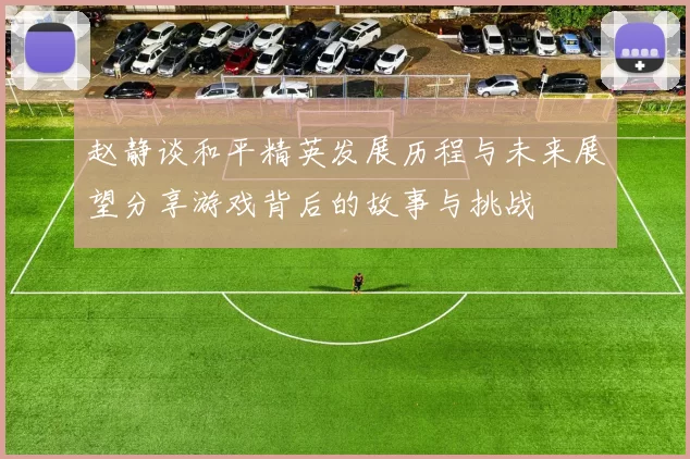 赵静谈和平精英发展历程与未来展望分享游戏背后的故事与挑战