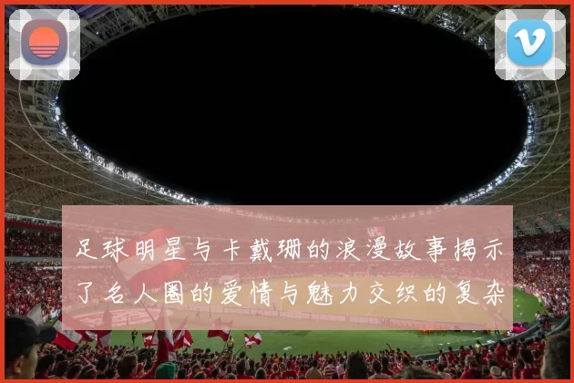 足球明星与卡戴珊的浪漫故事揭示了名人圈的爱情与魅力交织的复杂关系