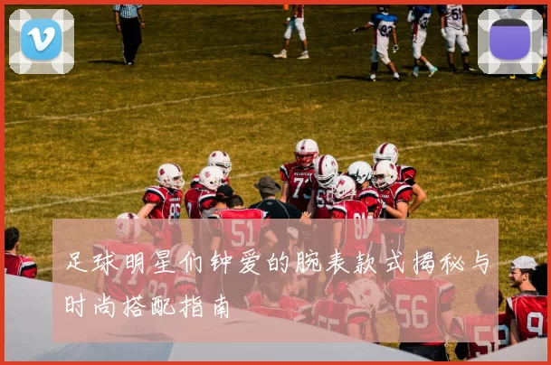 足球明星们钟爱的腕表款式揭秘与时尚搭配指南
