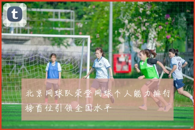 北京网球队荣登网球个人能力排行榜首位引领全国水平