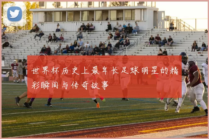 世界杯历史上最年长足球明星的精彩瞬间与传奇故事