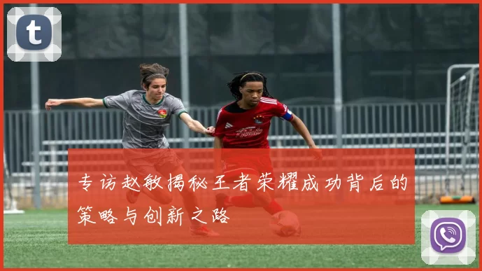 专访赵敏揭秘王者荣耀成功背后的策略与创新之路