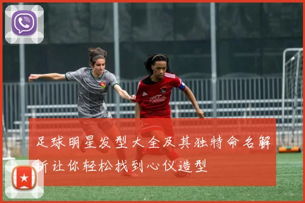足球明星发型大全及其独特命名解析让你轻松找到心仪造型