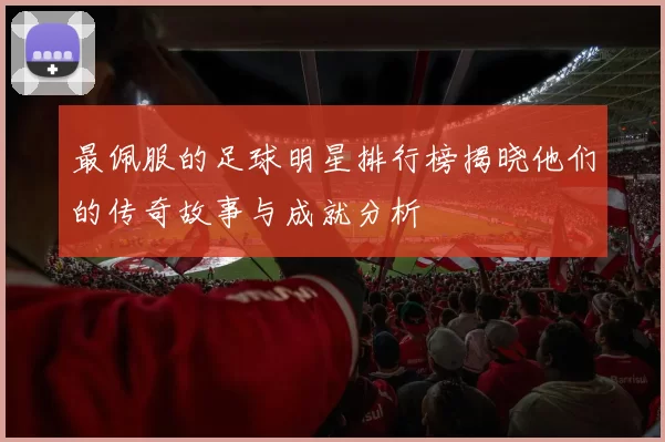 最佩服的足球明星排行榜揭晓他们的传奇故事与成就分析
