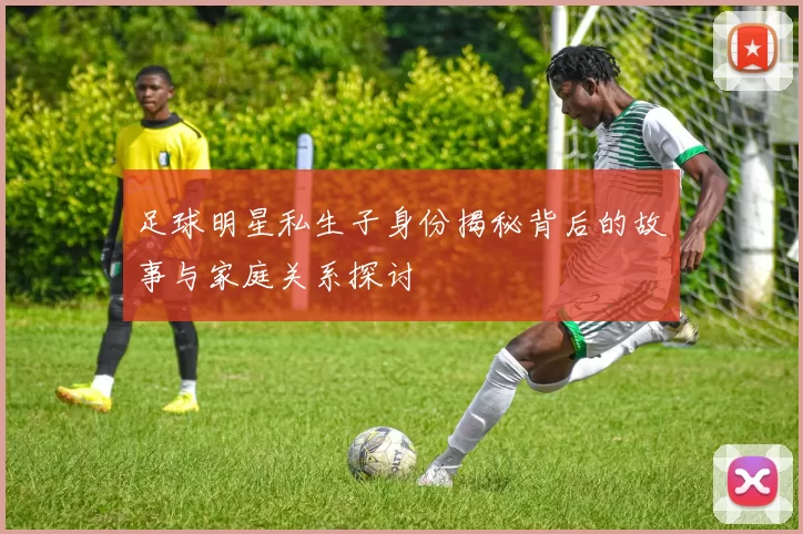 足球明星私生子身份揭秘背后的故事与家庭关系探讨