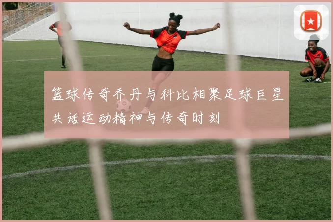 篮球传奇乔丹与科比相聚足球巨星共话运动精神与传奇时刻