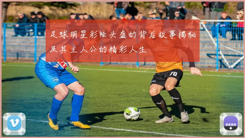 足球明星彩绘头盔的背后故事揭秘及其主人公的精彩人生