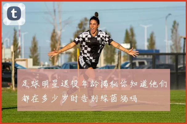 足球明星退役年龄揭秘你知道他们都在多少岁时告别绿茵场吗