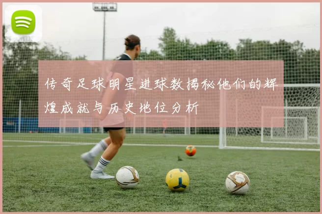 传奇足球明星进球数揭秘他们的辉煌成就与历史地位分析