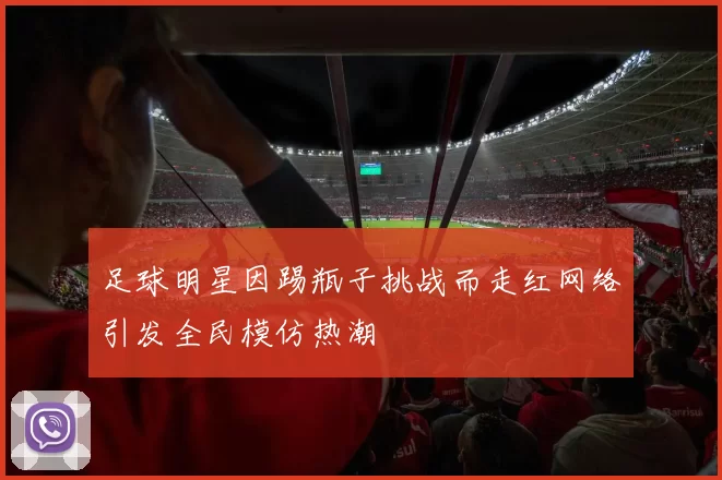 足球明星因踢瓶子挑战而走红网络引发全民模仿热潮