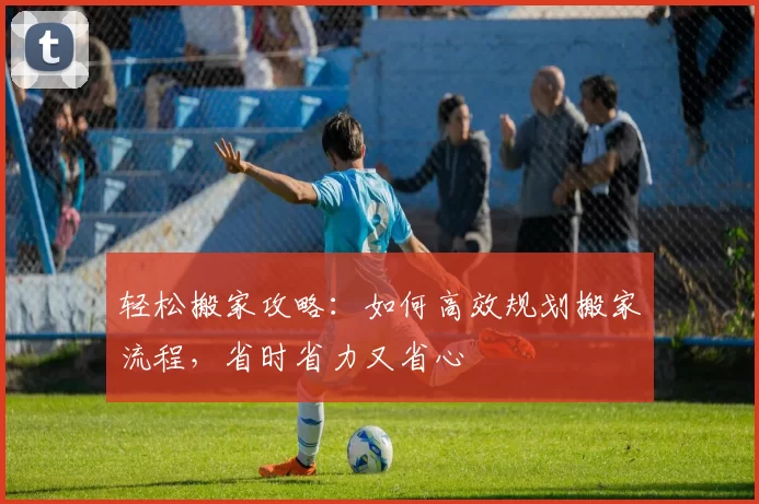 轻松搬家攻略：如何高效规划搬家流程，省时省力又省心