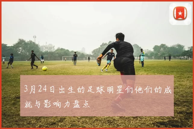 3月24日出生的足球明星们他们的成就与影响力盘点