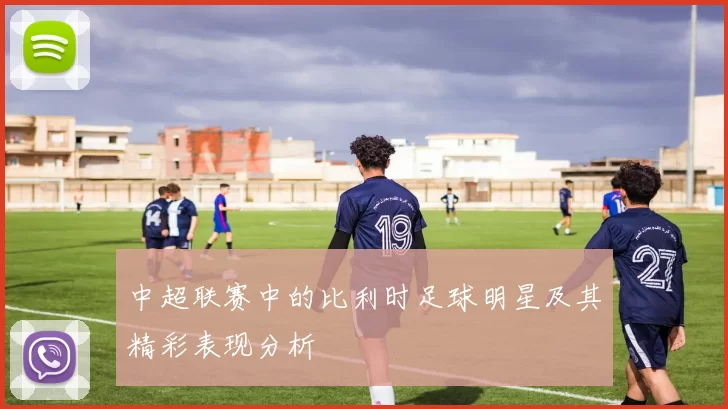 中超联赛中的比利时足球明星及其精彩表现分析
