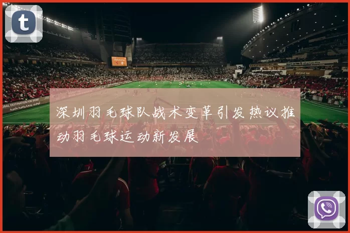 深圳羽毛球队战术变革引发热议推动羽毛球运动新发展