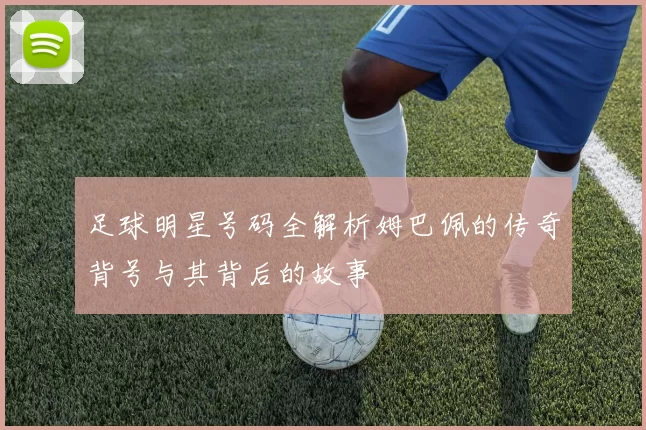 足球明星号码全解析姆巴佩的传奇背号与其背后的故事