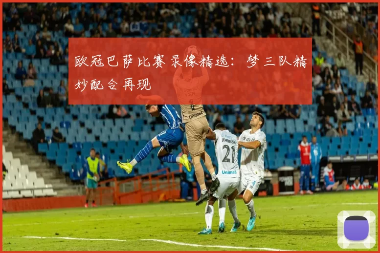 欧冠巴萨比赛录像精选：梦三队精妙配合再现
