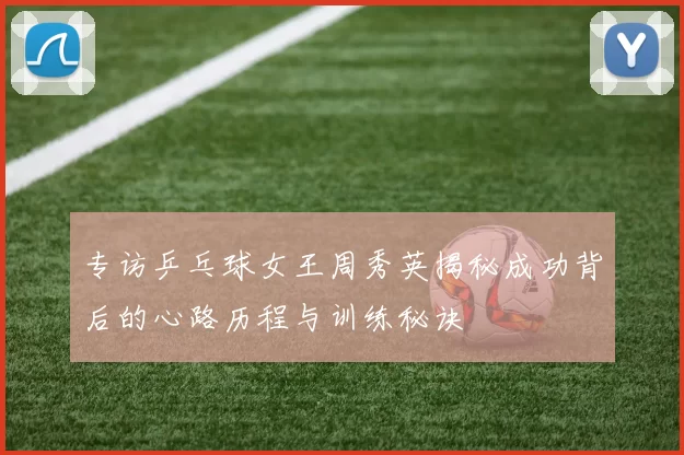 专访乒乓球女王周秀英揭秘成功背后的心路历程与训练秘诀
