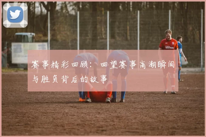 赛事精彩回顾：回望赛事高潮瞬间与胜负背后的故事