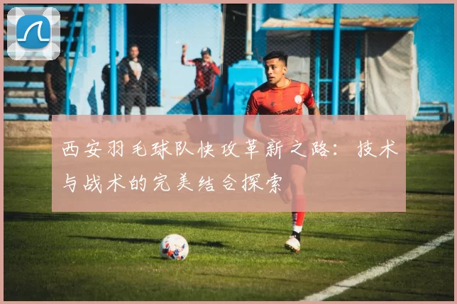西安羽毛球队快攻革新之路：技术与战术的完美结合探索