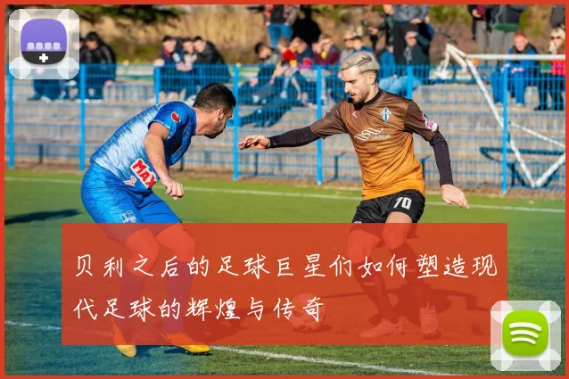 贝利之后的足球巨星们如何塑造现代足球的辉煌与传奇