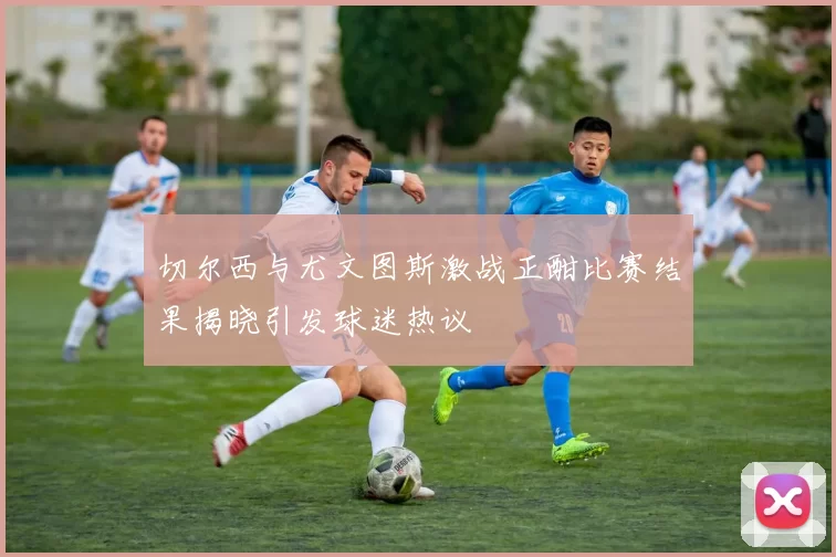 切尔西与尤文图斯激战正酣比赛结果揭晓引发球迷热议